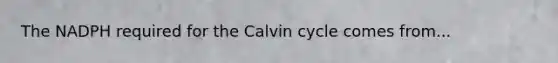 The NADPH required for the Calvin cycle comes from...