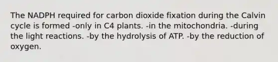 The NADPH required for carbon dioxide fixation during the Calvin cycle is formed -only in C4 plants. -in the mitochondria. -during the <a href='https://www.questionai.com/knowledge/kSUoWrrvoC-light-reactions' class='anchor-knowledge'>light reactions</a>. -by the hydrolysis of ATP. -by the reduction of oxygen.