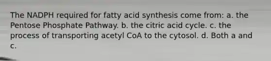 The NADPH required for fatty acid synthesis come from: a. the Pentose Phosphate Pathway. b. the citric acid cycle. c. the process of transporting acetyl CoA to the cytosol. d. Both a and c.