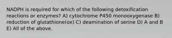 NADPH is required for which of the following detoxification reactions or enzymes? A) cytochrome P450 monooxygenase B) reduction of glutathione(ox) C) deamination of serine D) A and B E) All of the above.