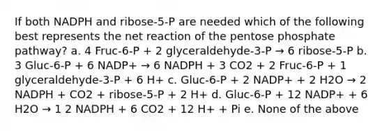 If both NADPH and ribose-5-P are needed which of the following best represents the net reaction of the pentose phosphate pathway? a. 4 Fruc-6-P + 2 glyceraldehyde-3-P → 6 ribose-5-P b. 3 Gluc-6-P + 6 NADP+ → 6 NADPH + 3 CO2 + 2 Fruc-6-P + 1 glyceraldehyde-3-P + 6 H+ c. Gluc-6-P + 2 NADP+ + 2 H2O → 2 NADPH + CO2 + ribose-5-P + 2 H+ d. Gluc-6-P + 12 NADP+ + 6 H2O → 1 2 NADPH + 6 CO2 + 12 H+ + Pi e. None of the above