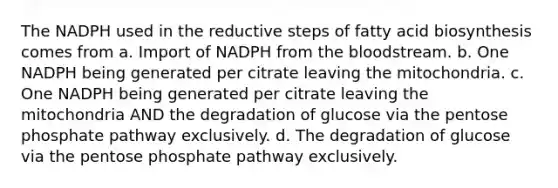 The NADPH used in the reductive steps of fatty acid biosynthesis comes from a. Import of NADPH from the bloodstream. b. One NADPH being generated per citrate leaving the mitochondria. c. One NADPH being generated per citrate leaving the mitochondria AND the degradation of glucose via the pentose phosphate pathway exclusively. d. The degradation of glucose via the pentose phosphate pathway exclusively.