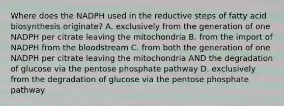 Where does the NADPH used in the reductive steps of fatty acid biosynthesis originate? A. exclusively from the generation of one NADPH per citrate leaving the mitochondria B. from the import of NADPH from the bloodstream C. from both the generation of one NADPH per citrate leaving the mitochondria AND the degradation of glucose via the pentose phosphate pathway D. exclusively from the degradation of glucose via the pentose phosphate pathway