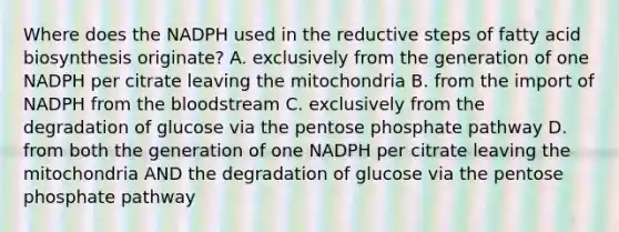 Where does the NADPH used in the reductive steps of <a href='https://www.questionai.com/knowledge/kKyuSsPUxl-fatty-acid-biosynthesis' class='anchor-knowledge'>fatty acid biosynthesis</a> originate? A. exclusively from the generation of one NADPH per citrate leaving the mitochondria B. from the import of NADPH from <a href='https://www.questionai.com/knowledge/k7oXMfj7lk-the-blood' class='anchor-knowledge'>the blood</a>stream C. exclusively from the degradation of glucose via <a href='https://www.questionai.com/knowledge/kU2OmaBWIM-the-pentose-phosphate-pathway' class='anchor-knowledge'>the pentose phosphate pathway</a> D. from both the generation of one NADPH per citrate leaving the mitochondria AND the degradation of glucose via the pentose phosphate pathway