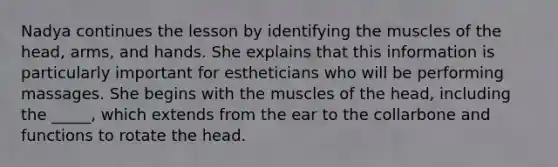 Nadya continues the lesson by identifying the muscles of the head, arms, and hands. She explains that this information is particularly important for estheticians who will be performing massages. She begins with the muscles of the head, including the _____, which extends from the ear to the collarbone and functions to rotate the head.