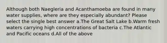 Although both Naegleria and Acanthamoeba are found in many water supplies, where are they especially abundant? Please select the single best answer a.The Great Salt Lake b.Warm fresh waters carrying high concentrations of bacteria c.The Atlantic and Pacific oceans d.All of the above