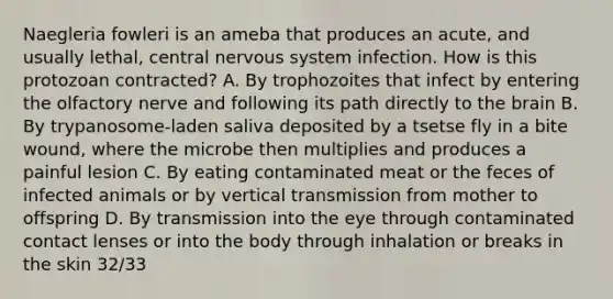 Naegleria fowleri is an ameba that produces an acute, and usually lethal, central nervous system infection. How is this protozoan contracted? A. By trophozoites that infect by entering the olfactory nerve and following its path directly to the brain B. By trypanosome-laden saliva deposited by a tsetse fly in a bite wound, where the microbe then multiplies and produces a painful lesion C. By eating contaminated meat or the feces of infected animals or by vertical transmission from mother to offspring D. By transmission into the eye through contaminated contact lenses or into the body through inhalation or breaks in the skin 32/33