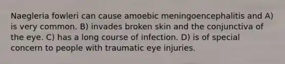 Naegleria fowleri can cause amoebic meningoencephalitis and A) is very common. B) invades broken skin and the conjunctiva of the eye. C) has a long course of infection. D) is of special concern to people with traumatic eye injuries.