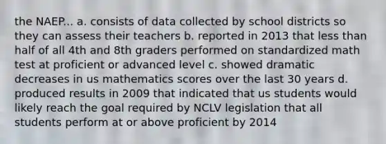 the NAEP... a. consists of data collected by school districts so they can assess their teachers b. reported in 2013 that less than half of all 4th and 8th graders performed on standardized math test at proficient or advanced level c. showed dramatic decreases in us mathematics scores over the last 30 years d. produced results in 2009 that indicated that us students would likely reach the goal required by NCLV legislation that all students perform at or above proficient by 2014