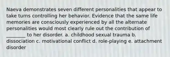 Naeva demonstrates seven different personalities that appear to take turns controlling her behavior. Evidence that the same life memories are consciously experienced by all the alternate personalities would most clearly rule out the contribution of ________ to her disorder. a. childhood sexual trauma b. dissociation c. motivational conflict d. role-playing e. attachment disorder