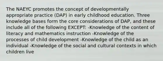 The NAEYC promotes the concept of developmentally appropriate practice (DAP) in early childhood education. Three knowledge bases form the core considerations of DAP, and these include all of the following EXCEPT: -Knowledge of the content of literacy and mathematics instruction -Knowledge of the processes of child development -Knowledge of the child as an individual -Knowledge of the social and cultural contexts in which children live