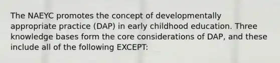 The NAEYC promotes the concept of developmentally appropriate practice (DAP) in early childhood education. Three knowledge bases form the core considerations of DAP, and these include all of the following EXCEPT: