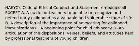 NAEYC's Code of Ethical Conduct and Statement embodies all EXCEPT A. A guide for teachers to be able to recognize and defend early childhood as a valuable and vulnerable stage of life B. A description of the importance of advocating for childhood immunizations C. A beginning point for child advocacy D. An articulation of the dispositions, values, beliefs, and attitudes held by professional teachers of young children