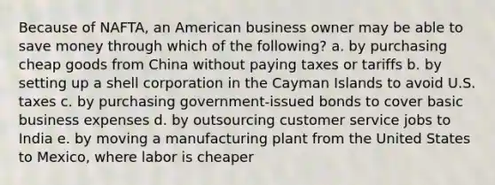 Because of NAFTA, an American business owner may be able to save money through which of the following? a. by purchasing cheap goods from China without paying taxes or tariffs b. by setting up a shell corporation in the Cayman Islands to avoid U.S. taxes c. by purchasing government-issued bonds to cover basic business expenses d. by outsourcing customer service jobs to India e. by moving a manufacturing plant from the United States to Mexico, where labor is cheaper