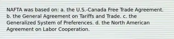 NAFTA was based on: a. the U.S.-Canada Free Trade Agreement. b. the General Agreement on Tariffs and Trade. c. the Generalized System of Preferences. d. the North American Agreement on Labor Cooperation.