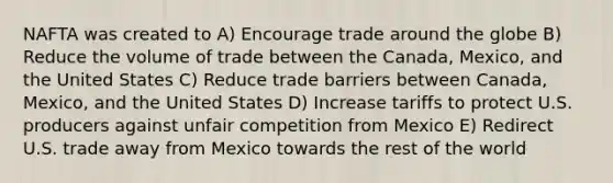 NAFTA was created to A) Encourage trade around the globe B) Reduce the volume of trade between the Canada, Mexico, and the United States C) Reduce trade barriers between Canada, Mexico, and the United States D) Increase tariffs to protect U.S. producers against unfair competition from Mexico E) Redirect U.S. trade away from Mexico towards the rest of the world