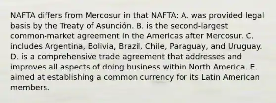 NAFTA differs from Mercosur in that NAFTA: A. was provided legal basis by the Treaty of Asunción. B. is the second-largest common-market agreement in the Americas after Mercosur. C. includes Argentina, Bolivia, Brazil, Chile, Paraguay, and Uruguay. D. is a comprehensive trade agreement that addresses and improves all aspects of doing business within North America. E. aimed at establishing a common currency for its Latin American members.