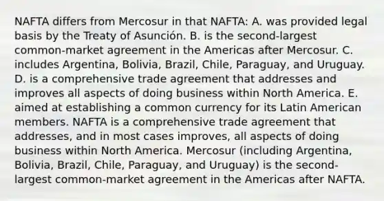 NAFTA differs from Mercosur in that NAFTA: A. was provided legal basis by the Treaty of Asunción. B. is the second-largest common-market agreement in the Americas after Mercosur. C. includes Argentina, Bolivia, Brazil, Chile, Paraguay, and Uruguay. D. is a comprehensive trade agreement that addresses and improves all aspects of doing business within North America. E. aimed at establishing a common currency for its Latin American members. NAFTA is a comprehensive trade agreement that addresses, and in most cases improves, all aspects of doing business within North America. Mercosur (including Argentina, Bolivia, Brazil, Chile, Paraguay, and Uruguay) is the second-largest common-market agreement in the Americas after NAFTA.