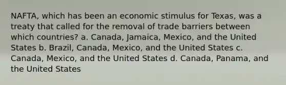 NAFTA, which has been an economic stimulus for Texas, was a treaty that called for the removal of trade barriers between which countries? a. Canada, Jamaica, Mexico, and the United States b. Brazil, Canada, Mexico, and the United States c. Canada, Mexico, and the United States d. Canada, Panama, and the United States