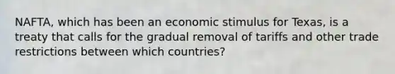 NAFTA, which has been an economic stimulus for Texas, is a treaty that calls for the gradual removal of tariffs and other trade restrictions between which countries?