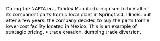 During the NAFTA era, Tandey Manufacturing used to buy all of its component parts from a local plant in Springfield, Illinois, but after a few years, the company decided to buy the parts from a lower-cost facility located in Mexico. This is an example of strategic pricing. • trade creation. dumping trade diversion.