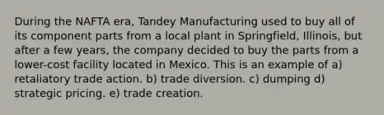 During the NAFTA era, Tandey Manufacturing used to buy all of its component parts from a local plant in Springfield, Illinois, but after a few years, the company decided to buy the parts from a lower-cost facility located in Mexico. This is an example of a) retaliatory trade action. b) trade diversion. c) dumping d) strategic pricing. e) trade creation.