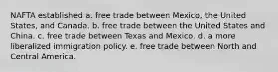 NAFTA established a. free trade between Mexico, the United States, and Canada. b. free trade between the United States and China. c. free trade between Texas and Mexico. d. a more liberalized immigration policy. e. free trade between North and Central America.