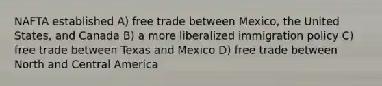 NAFTA established A) free trade between Mexico, the United States, and Canada B) a more liberalized immigration policy C) free trade between Texas and Mexico D) free trade between North and Central America