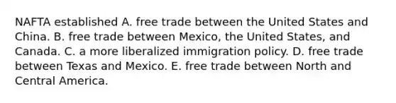 NAFTA established A. free trade between the United States and China. B. free trade between Mexico, the United States, and Canada. C. a more liberalized immigration policy. D. free trade between Texas and Mexico. E. free trade between North and Central America.