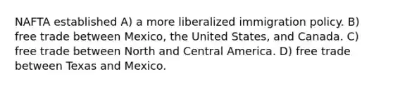 NAFTA established A) a more liberalized <a href='https://www.questionai.com/knowledge/kd5W3GPwtP-immigration-policy' class='anchor-knowledge'>immigration policy</a>. B) <a href='https://www.questionai.com/knowledge/k1zyoHq0TV-free-trade' class='anchor-knowledge'>free trade</a> between Mexico, the United States, and Canada. C) free trade between North and Central America. D) free trade between Texas and Mexico.