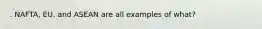 . NAFTA, EU, and ASEAN are all examples of what?