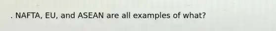. NAFTA, EU, and ASEAN are all examples of what?