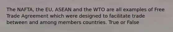 The NAFTA, the EU, ASEAN and the WTO are all examples of Free Trade Agreement which were designed to facilitate trade between and among members countries. True or False