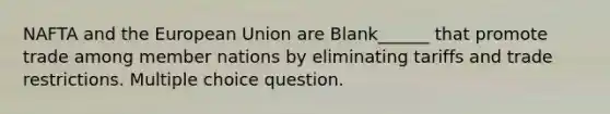 NAFTA and the European Union are Blank______ that promote trade among member nations by eliminating tariffs and trade restrictions. Multiple choice question.