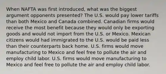 When NAFTA was first introduced, what was the biggest argument opponents presented? The U.S. would pay lower tariffs than both Mexico and Canada combined. Canadian firms would receive the most benefit because they would only be exporting goods and would not import from the U.S. or Mexico. Mexican citizens would had immigrated to the U.S. would be paid less than their counterparts back home. U.S. firms would move manufacturing to Mexico and feel free to pollute the air and employ child labor. U.S. firms would move manufacturing to Mexico and feel free to pollute the air and employ child labor.