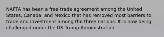 NAFTA has been a free trade agreement among the United States, Canada, and Mexico that has removed most barriers to trade and investment among the three nations. It is now being challenged under the US Trump Administration