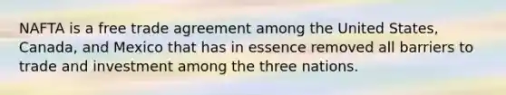 NAFTA is a free trade agreement among the United States, Canada, and Mexico that has in essence removed all barriers to trade and investment among the three nations.