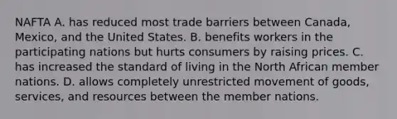 NAFTA A. has reduced most trade barriers between Canada, Mexico, and the United States. B. benefits workers in the participating nations but hurts consumers by raising prices. C. has increased the standard of living in the North African member nations. D. allows completely unrestricted movement of goods, services, and resources between the member nations.