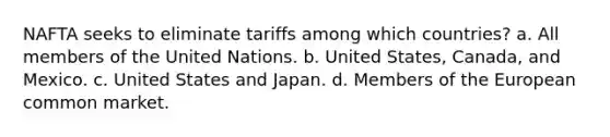 NAFTA seeks to eliminate tariffs among which countries? a. All members of the United Nations. b. United States, Canada, and Mexico. c. United States and Japan. d. Members of the European common market.