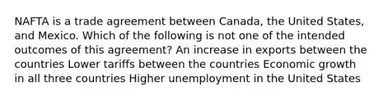 NAFTA is a trade agreement between Canada, the United States, and Mexico. Which of the following is not one of the intended outcomes of this agreement? An increase in exports between the countries Lower tariffs between the countries Economic growth in all three countries Higher unemployment in the United States