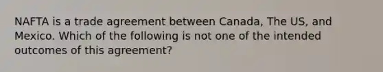 NAFTA is a trade agreement between Canada, The US, and Mexico. Which of the following is not one of the intended outcomes of this agreement?