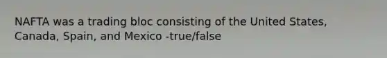 NAFTA was a trading bloc consisting of the United States, Canada, Spain, and Mexico -true/false