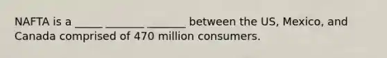 NAFTA is a _____ _______ _______ between the US, Mexico, and Canada comprised of 470 million consumers.