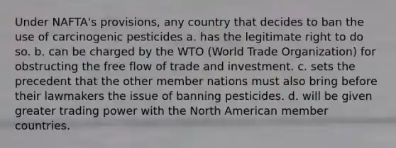 Under NAFTA's provisions, any country that decides to ban the use of carcinogenic pesticides a. has the legitimate right to do so. b. can be charged by the WTO (World Trade Organization) for obstructing the free flow of trade and investment. c. sets the precedent that the other member nations must also bring before their lawmakers the issue of banning pesticides. d. will be given greater trading power with the North American member countries.