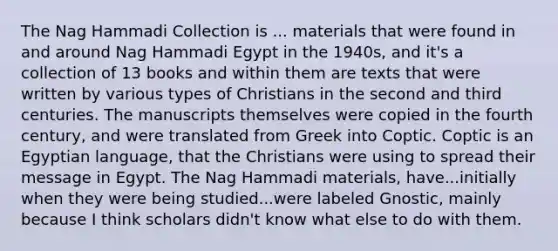 The Nag Hammadi Collection is ... materials that were found in and around Nag Hammadi Egypt in the 1940s, and it's a collection of 13 books and within them are texts that were written by various types of Christians in the second and third centuries. The manuscripts themselves were copied in the fourth century, and were translated from Greek into Coptic. Coptic is an Egyptian language, that the Christians were using to spread their message in Egypt. The Nag Hammadi materials, have...initially when they were being studied...were labeled Gnostic, mainly because I think scholars didn't know what else to do with them.