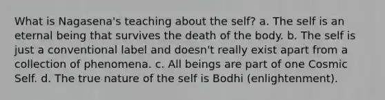 What is Nagasena's teaching about the self? a. The self is an eternal being that survives the death of the body. b. The self is just a conventional label and doesn't really exist apart from a collection of phenomena. c. All beings are part of one Cosmic Self. d. The true nature of the self is Bodhi (enlightenment).