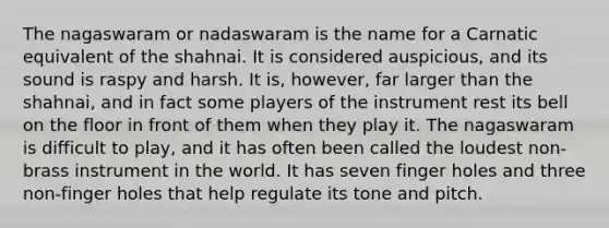 The nagaswaram or nadaswaram is the name for a Carnatic equivalent of the shahnai. It is considered auspicious, and its sound is raspy and harsh. It is, however, far larger than the shahnai, and in fact some players of the instrument rest its bell on the floor in front of them when they play it. The nagaswaram is difficult to play, and it has often been called the loudest non-brass instrument in the world. It has seven finger holes and three non-finger holes that help regulate its tone and pitch.