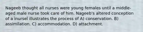 Nageeb thought all nurses were young females until a middle-aged male nurse took care of him. Nageeb's altered conception of a ìnurseî illustrates the process of A) conservation. B) assimilation. C) accommodation. D) attachment.