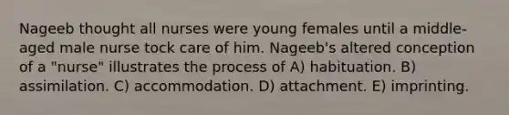 Nageeb thought all nurses were young females until a middle-aged male nurse tock care of him. Nageeb's altered conception of a "nurse" illustrates the process of A) habituation. B) assimilation. C) accommodation. D) attachment. E) imprinting.