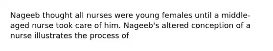 Nageeb thought all nurses were young females until a middle-aged nurse took care of him. Nageeb's altered conception of a nurse illustrates the process of